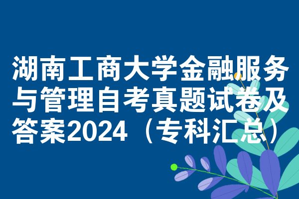 湖南工商大学金融服务与管理自考真题试卷及答案2024（专科汇总）