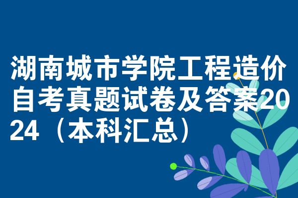 湖南城市学院工程造价自考真题试卷及答案2024(本科汇总)