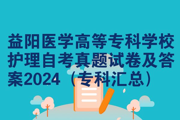 益阳医学高等专科学校护理自考真题试卷及答案2024(专科汇总)