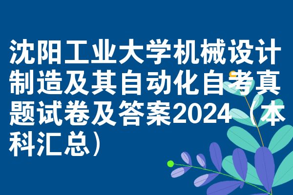 沈阳工业大学机械设计制造及其自动化自考真题试卷及答案2024（本科汇总）