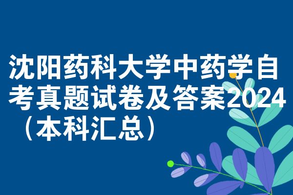 沈阳药科大学中药学自考真题试卷及答案2024（本科汇总）