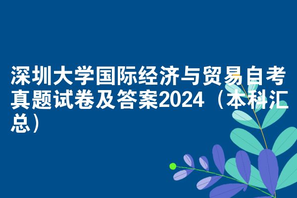 深圳大学国际经济与贸易自考真题试卷及答案2024（本科汇总）