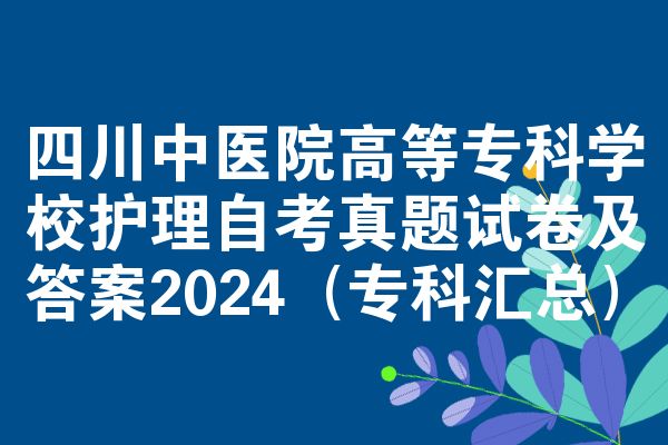 四川中医院高等专科学校护理自考真题试卷及答案2024(专科汇总)