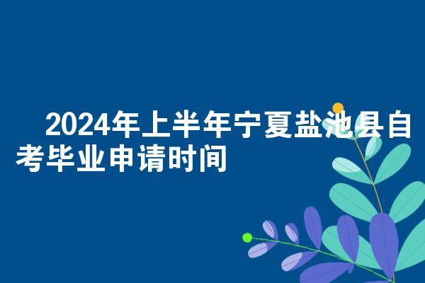 ​2024年上半年宁夏盐池县自考毕业申请时间