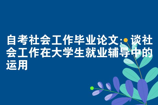 自考社会工作毕业论文:谈社会工作在大学生就业辅导中的运用