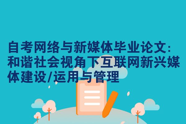 自考网络与新媒体毕业论文：和谐社会视角下互联网新兴媒体建设/运用与管理