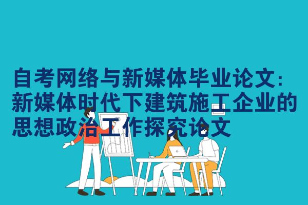 自考网络与新媒体毕业论文：新媒体时代下建筑施工企业的思想政治工作探究论文