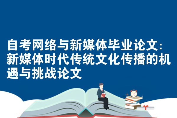 自考网络与新媒体毕业论文：新媒体时代传统文化传播的机遇与挑战论文