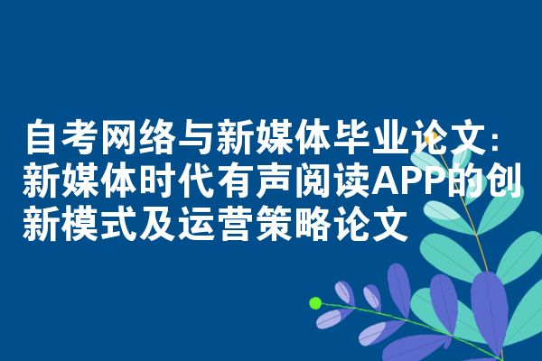 自考网络与新媒体毕业论文：新媒体时代有声阅读APP的创新模式及运营策略论文