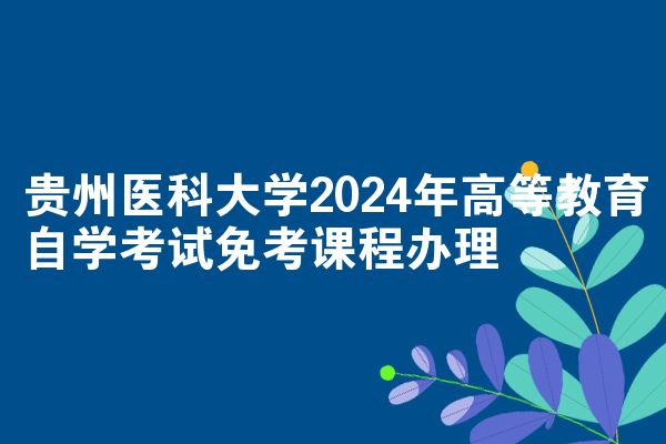 贵州医科大学2024年高等教育自学考试免考课程办理