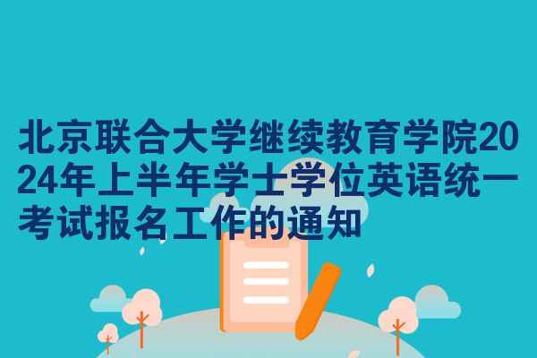 北京联合大学继续教育学院2024年上半年学士学位英语统一考试报名工作的通知
