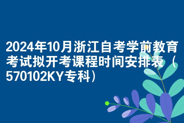 2024年10月浙江自考学前教育考试拟开考课程时间安排表（570102KY专科）