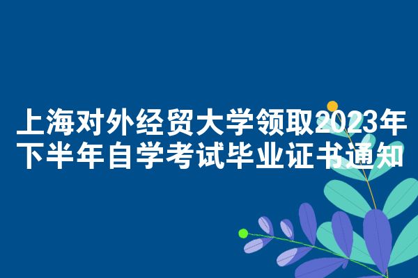 上海对外经贸大学领取2023年下半年自学考试毕业证书通知