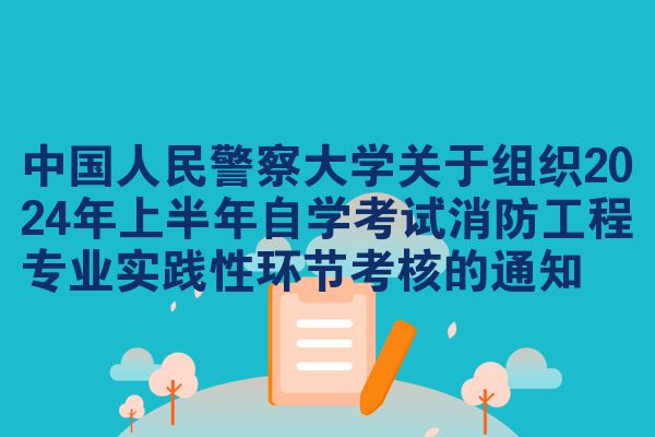 中国人民警察大学关于组织2024年上半年自学考试消防工程专业实践性环节考核的通知