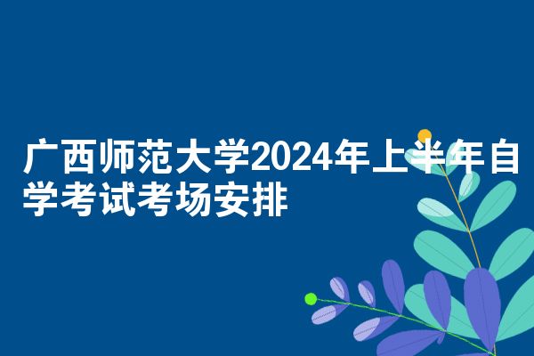 广西师范大学2024年上半年自学考试考场安排