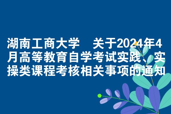 湖南工商大学​关于2024年4月高等教育自学考试实践、实操类课程考核相关事项的通知