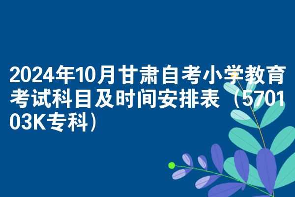 2024年10月甘肃自考小学教育考试科目及时间安排表(570103K专科)