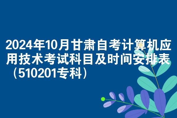 2024年10月甘肃自考计算机应用技术考试科目及时间安排表（510201专科）