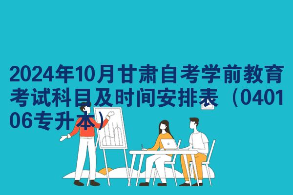 2024年10月甘肃自考学前教育考试科目及时间安排表（040106专升本）