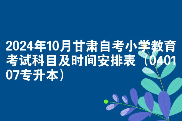 2024年10月甘肃自考小学教育考试科目及时间安排表（040107专升本）