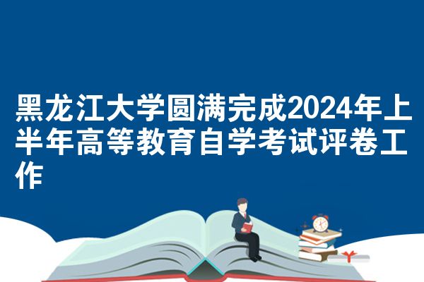 黑龙江大学圆满完成2024年上半年高等教育自学考试评卷工作