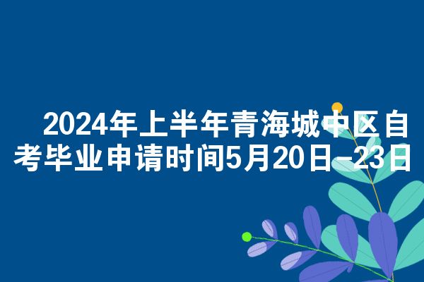 ​2024年上半年青海城中区自考毕业申请时间5月20日-23日