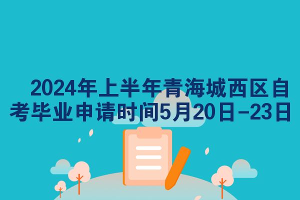 ​2024年上半年青海城西区自考毕业申请时间5月20日-23日