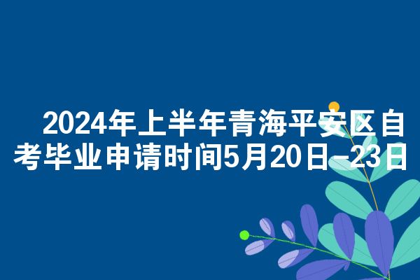 ​2024年上半年青海平安区自考毕业申请时间5月20日-23日