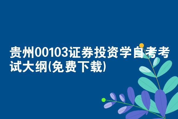 贵州00103证券投资学自考考试大纲(免费下载)