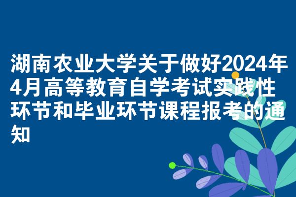 湖南农业大学关于做好2024年4月高等教育自学考试实践性环节和毕业环节课程报考的通知