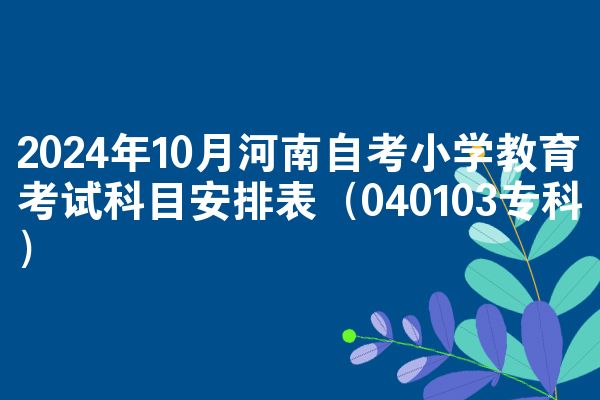2024年10月河南自考小学教育考试科目安排表（040103专科）