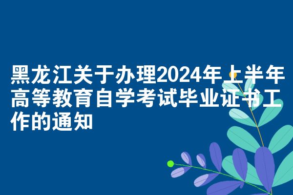 黑龙江关于办理2024年上半年高等教育自学考试毕业证书工作的通知