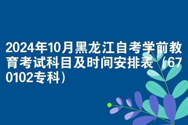 2024年10月黑龙江自考学前教育考试科目及时间安排表（670102专科）