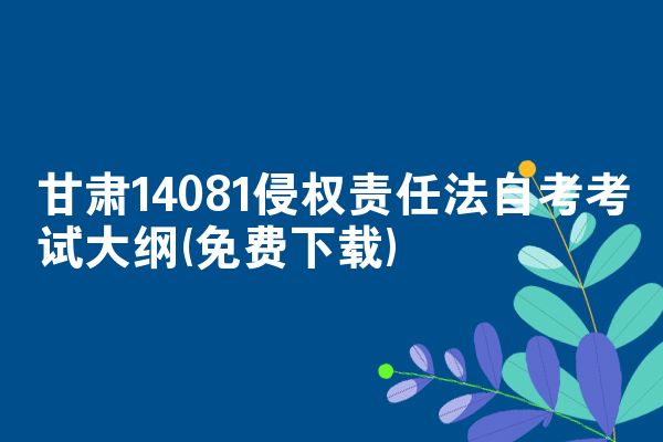 甘肃14081侵权责任法自考考试大纲(免费下载)
