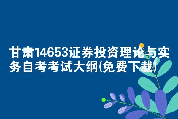 甘肃14653证券投资理论与实务自考考试大纲(免费下载)