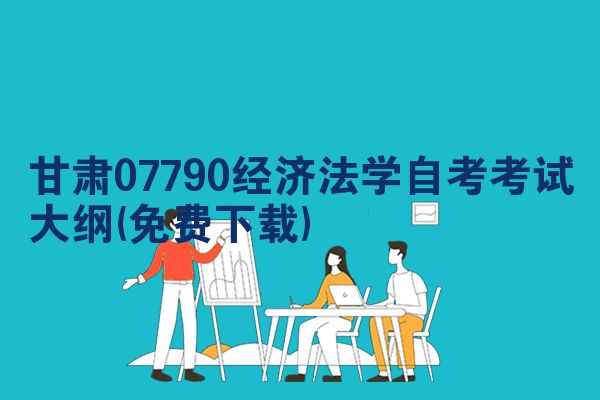 甘肃07790经济法学自考考试大纲(免费下载)
