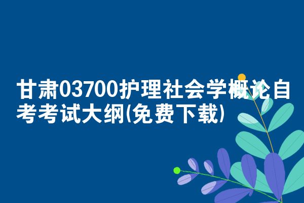 甘肃03700护理社会学概论自考考试大纲(免费下载)