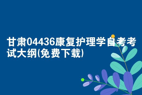 甘肃04436康复护理学自考考试大纲(免费下载)