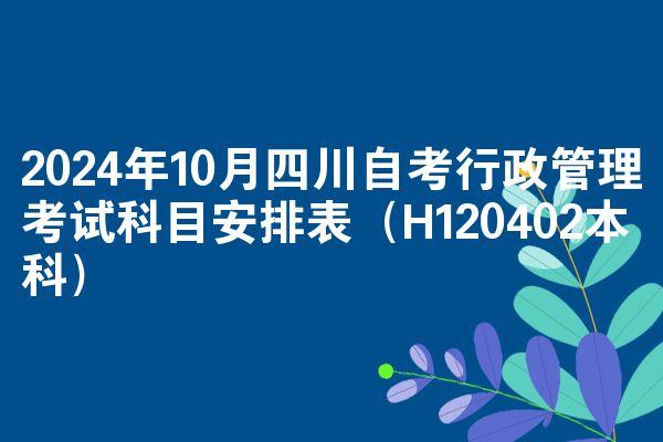 2024年10月四川自考行政管理考试科目安排表（H120402本科）