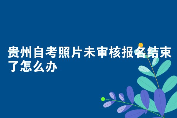贵州自考照片未审核报名结束了怎么办