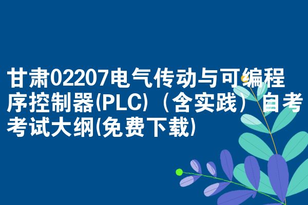 甘肃02207电气传动与可编程序控制器(PLC)(含实践)自考考试大纲(免费下载)