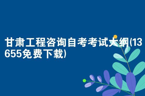 甘肃工程咨询自考考试大纲(13655免费下载)