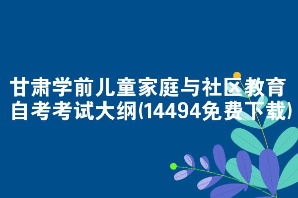 甘肃学前儿童家庭与社区教育自考考试大纲(14494免费下载)