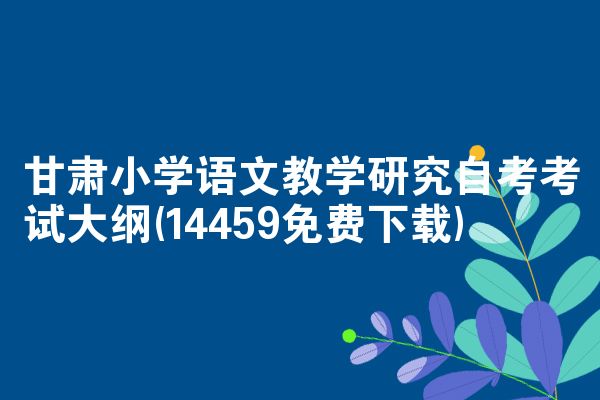 甘肃小学语文教学研究自考考试大纲(14459免费下载)