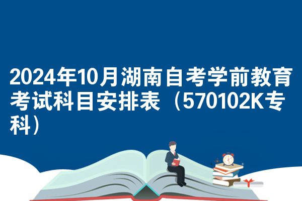 2024年10月湖南自考学前教育考试科目安排表（570102K专科）