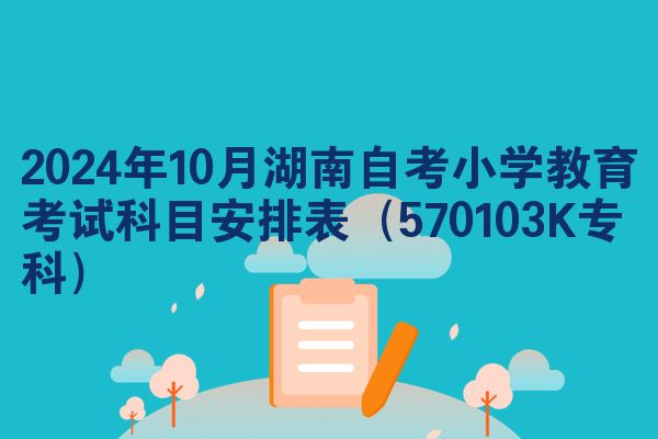 2024年10月湖南自考小学教育考试科目安排表（570103K专科）