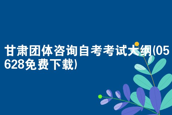甘肃团体咨询自考考试大纲(05628免费下载)