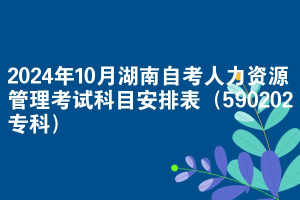 2024年10月湖南自考人力资源管理考试科目安排表（590202专科）