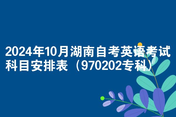 2024年10月湖南自考英语考试科目安排表（970202专科）