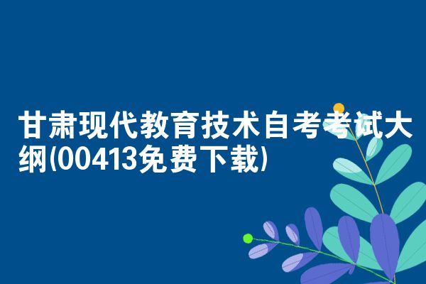 甘肃现代教育技术自考考试大纲(00413免费下载)